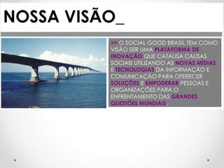 NOSSA VISÃO_
          >> O SOCIAL GOOD BRASIL TEM COMO
          VISÃO SER UMA PLATAFORMA DE
          INOVAÇÃO QUE CATALISA CAUSAS
          SOCIAIS UTILIZANDO AS NOVAS MÍDIAS
          E TECNOLOGIAS DA INFORMAÇÃO E
          COMUNICAÇÃO PARA OFERECER
          SOLUÇÕES E EMPODERAR PESSOAS E
          ORGANIZAÇÕES PARA O
          ENFRENTAMENTO DAS GRANDES
          QUESTÕES MUNDIAIS.
 