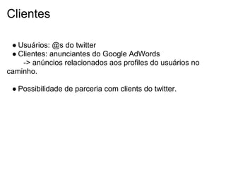 Clientes

 ● Usuários: @s do twitter
 ● Clientes: anunciantes do Google AdWords
    -> anúncios relacionados aos profiles do usuários no
caminho.

 ● Possibilidade de parceria com clients do twitter.
 