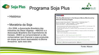 Programa Soja Plus
• Histórico
• Moratória da Soja
- Em 2006, a Associação Brasileira das
Indústrias de Óleos Vegetais - ABIOVE e a
Associação Brasileira dos Exportadores de
Cereais - ANEC se comprometeram a não
comercializar nem financiar a soja produzida
em áreas que foram desmatadas no Bioma
Amazônia após esta data
Fonte: Abiove
 