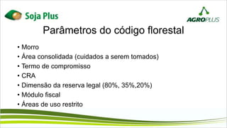 Parâmetros do código florestal
• Morro
• Área consolidada (cuidados a serem tomados)
• Termo de compromisso
• CRA
• Dimensão da reserva legal (80%, 35%,20%)
• Módulo fiscal
• Áreas de uso restrito
 