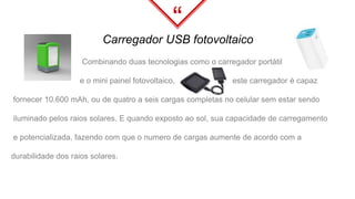 “
Carregador USB fotovoltaico
Combinando duas tecnologias como o carregador portátil
e o mini painel fotovoltaico, este carregador é capaz
fornecer 10.600 mAh, ou de quatro a seis cargas completas no celular sem estar sendo
iluminado pelos raios solares. E quando exposto ao sol, sua capacidade de carregamento
e potencializada, fazendo com que o numero de cargas aumente de acordo com a
durabilidade dos raios solares.
 