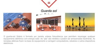 “
Guarda sol
Solaris
O guarda-sol Solaris é formado por painéis solares fotovoltaicos que permitem recarregar qualquer
equipamento eletrônico com energia solar. As “pás” são retráteis e podem ser armazenados facilmente. As
tomadas elétricas ficam na base do equipamento e carregam computadores, celulares e outros dispositivos
eletrônicos.
 