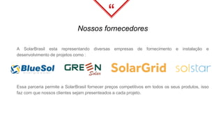 “
A SolarBrasil esta representando diversas empresas de fornecimento e instalação e
desenvolvimento de projetos como :
Nossos fornecedores
Essa parceria permite a SolarBrasil fornecer preços competitivos em todos os seus produtos, isso
faz com que nossos clientes sejam presenteados a cada projeto.
 