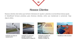 “
Nossos clientes são todos que tenham interesse em ajudar o planeta e se beneficiar dessa ajuda.
A SolarBrasil fornece produtos para diversos clientes, entre uso residencial e comercial. Veja
alguns deles.
Nossos Clientes
Residência no Rio de JaneiroInstalação de postes em
rodovias do RJ
Instalação de sistema de
geração completo em
concessionaria no estado RJ
Instalação de sistema de
geração completo em
indústria no estado RJ
 