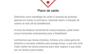 Definimos como estratégia de saída a revenda de produtos
apenas em nosso e-commerce, trazendo assim a redução de
custos na vida útil da SolarBrassil.
A troca da diretoria comercial de nossa empresa, pode trazer
novos horizontes empresariais para a SolarBrasil.
Lembramos que nossa empresa, fornece uma vasta gama de
produtos e serviços voltados para energia limpa, o que traz uma
visão melhor de outras empresa para este negocio o que pode
ser um atrativo para fusões.
Plano de saida
 