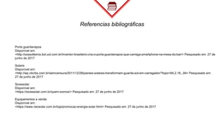 Referencias bibliográficas
Porta guardanapos
Disponível em:
<http://sossolteiros.bol.uol.com.br/inventor-brasileiro-cria-o-porta-guardanapos-que-carrega-smartphone-na-mesa-do-bar/> Pesquisado em: 27 de
junho de 2017
Solaris
Disponível em:
<http://wp.clicrbs.com.br/semcensura/2011/12/28/paineis-solares-transformam-guarda-sol-em-carregador/?topo=84,2,18,,,84> Pesquisado em:
27 de junho de 2017
Sicessolar
Disponível em:
<https://sicessolar.com.br/quem-somos/> Pesquisado em: 27 de junho de 2017
Equipamentos a venda
Disponível em:
<https://www.neosolar.com.br/loja/promocao-energia-solar.html> Pesquisado em: 27 de junho de 2017
 