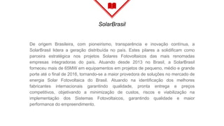 SolarBrasil
De origem Brasileira, com pioneirismo, transparência e inovação contínua, a
SolarBrasil lidera a geração distribuída no país. Estes pilares a solidificam como
parceira estratégica nos projetos Solares Fotovoltaicos das mais renomadas
empresas integradoras do país. Atuando desde 2013 no Brasil, a SolarBrasil
forneceu mais de 65MW em equipamentos em projetos de pequeno, médio e grande
porte até o final de 2016, tornando-se a maior provedora de soluções no mercado de
energia Solar Fotovoltaica do Brasil. Atuando na identificação dos melhores
fabricantes internacionais garantindo qualidade, pronta entrega e preços
competitivos, objetivando a minimização de custos, riscos e viabilização na
implementação dos Sistemas Fotovoltaicos, garantindo qualidade e maior
performance do empreendimento.
 