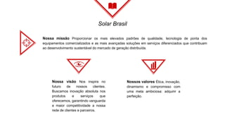 Solar Brasil
Nossa missão Proporcionar os mais elevados padrões de qualidade, tecnologia de ponta dos
equipamentos comercializados e as mais avançadas soluções em serviços diferenciados que contribuam
ao desenvolvimento sustentável do mercado de geração distribuída.
Nossa visão Nos inspira no
futuro de nossos clientes.
Buscamos inovação absoluta nos
produtos e serviços que
oferecemos, garantindo vanguarda
e maior competitividade a nossa
rede de clientes e parceiros.
Nossos valores Ética, inovação,
dinamismo e compromisso com
uma meta ambiciosa: adquirir a
perfeição.
 