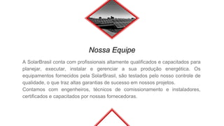 Nossa Equipe
A SolarBrasil conta com profissionais altamente qualificados e capacitados para
planejar, executar, instalar e gerenciar a sua produção energética. Os
equipamentos fornecidos pela SolarBrasil, são testados pelo nosso controle de
qualidade, o que traz altas garantias de sucesso em nossos projetos.
Contamos com engenheiros, técnicos de comissionamento e instaladores,
certificados e capacitados por nossas fornecedoras.
 