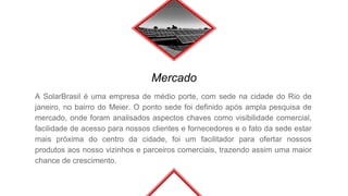 Mercado
A SolarBrasil é uma empresa de médio porte, com sede na cidade do Rio de
janeiro, no bairro do Meier. O ponto sede foi definido após ampla pesquisa de
mercado, onde foram analisados aspectos chaves como visibilidade comercial,
facilidade de acesso para nossos clientes e fornecedores e o fato da sede estar
mais próxima do centro da cidade, foi um facilitador para ofertar nossos
produtos aos nosso vizinhos e parceiros comerciais, trazendo assim uma maior
chance de crescimento.
 