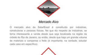 Mercado Alvo
O mercado alvo da SolarBrasil é constituído por indústrias,
construtoras e pessoas físicas. No que diz respeito às indústrias, se
torna interessante a venda desde que seja localizada na região da
cidade do Rio de Janeiro, ou então, desde que haja um grande volume
de materiais e compense o frete (é importante, na verdade, estudar
cada caso em específico).
 