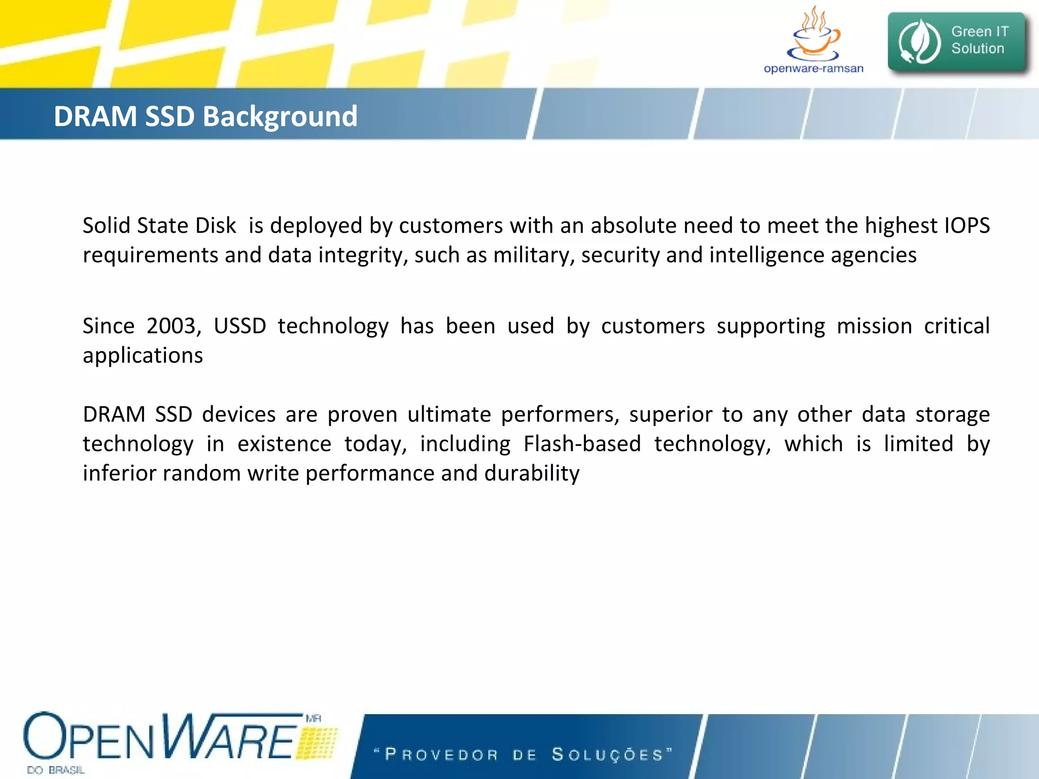 DRAM SSD Background Solid State Disk  is deployed by customers with an absolute need to meet the highest IOPS requirements and data integrity, such as military, security and intelligence agencies Since 2003, USSD technology has been used by customers supporting mission critical applications DRAM SSD devices are proven ultimate performers, superior to any other data storage technology in existence today, including Flash-based technology, which is limited by inferior random write performance and durability 