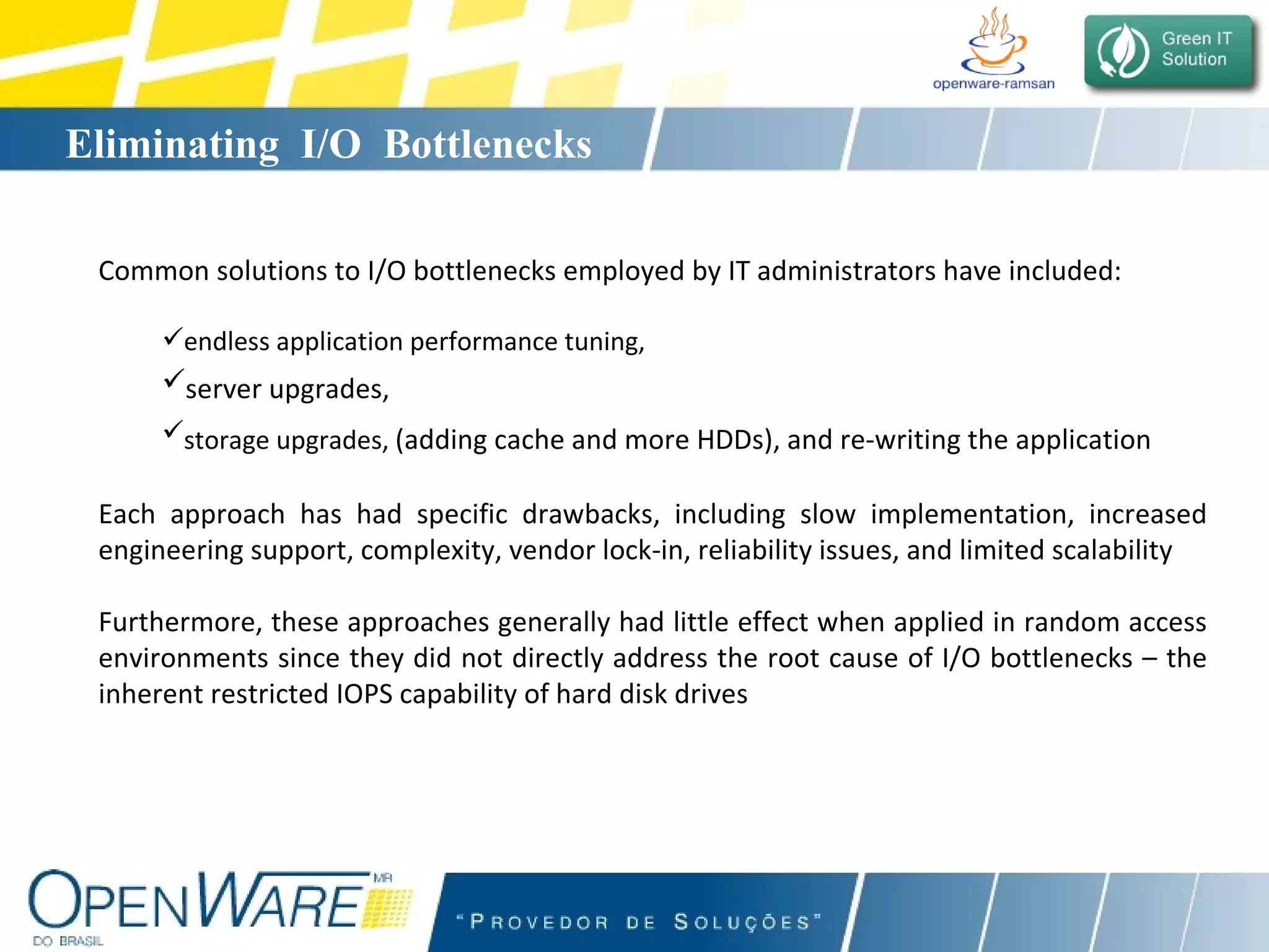 Eliminating  I/O  Bottlenecks Common solutions to I/O bottlenecks employed by IT administrators have included: endless application performance tuning,  server upgrades,   storage upgrades,  (adding cache and more HDDs), and re-writing the application   Each approach has had specific drawbacks, including slow implementation, increased engineering support, complexity, vendor lock-in, reliability issues, and limited scalability Furthermore, these approaches generally had little effect when applied in random access environments since they did not directly address the root cause of I/O bottlenecks – the inherent restricted IOPS capability of hard disk drives 