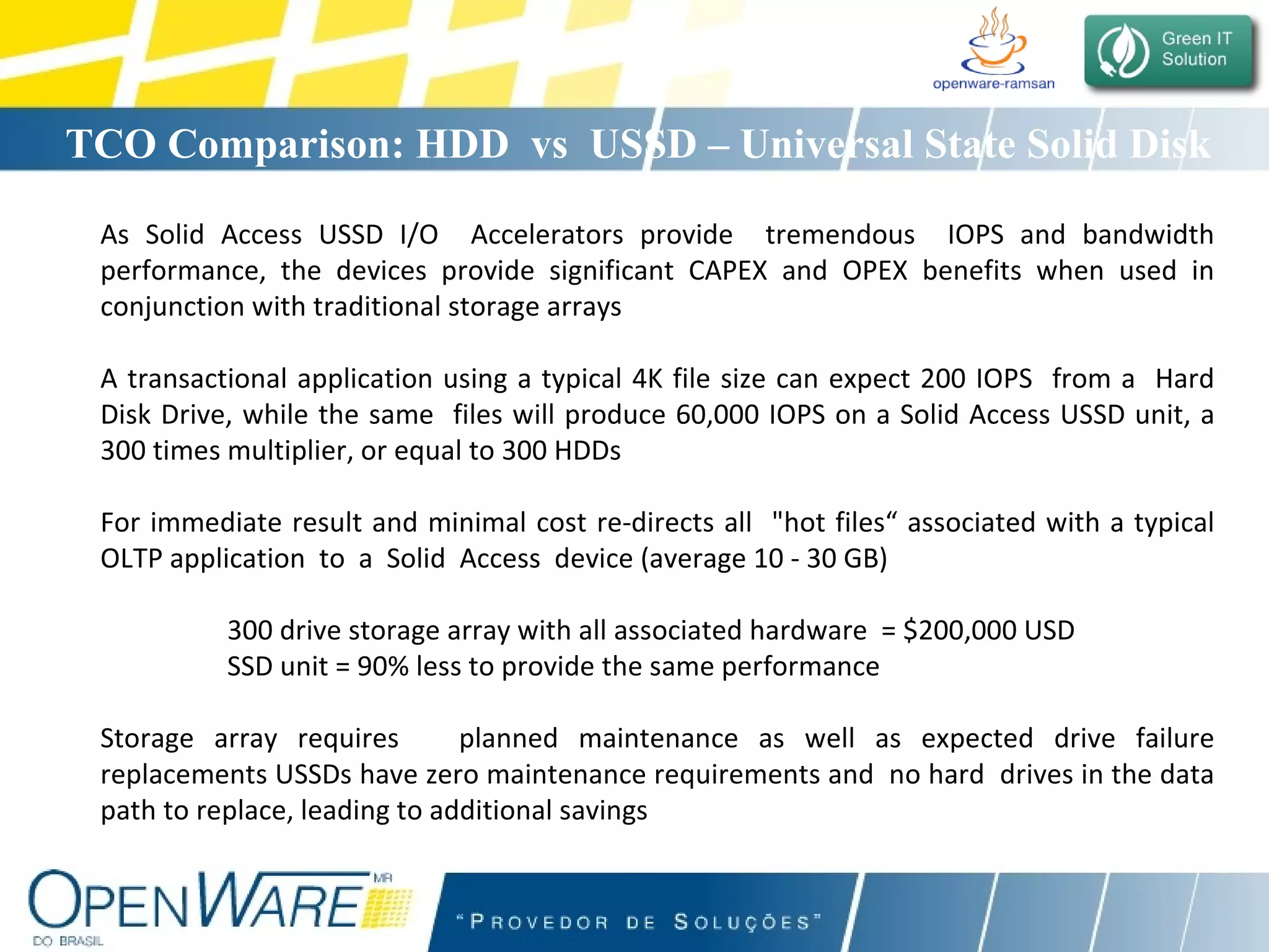 TCO Comparison: HDD  vs  USSD – Universal State Solid Disk As Solid Access USSD I/O  Accelerators provide  tremendous  IOPS and bandwidth performance, the devices provide significant CAPEX and OPEX benefits when used in conjunction with traditional storage arrays A transactional application using a typical 4K file size can expect 200 IOPS  from a  Hard Disk Drive, while the same  files will produce 60,000 IOPS on a Solid Access USSD unit, a 300 times multiplier, or equal to 300 HDDs For immediate result and minimal cost re-directs all  &quot;hot files“ associated with a typical OLTP application  to  a  Solid  Access  device (average 10 - 30 GB) 300 drive storage array with all associated hardware  = $200,000 USD  SSD unit = 90% less to provide the same performance  Storage array requires  planned maintenance as well as expected drive failure replacements USSDs have zero maintenance requirements and  no hard  drives in the data path to replace, leading to additional savings        