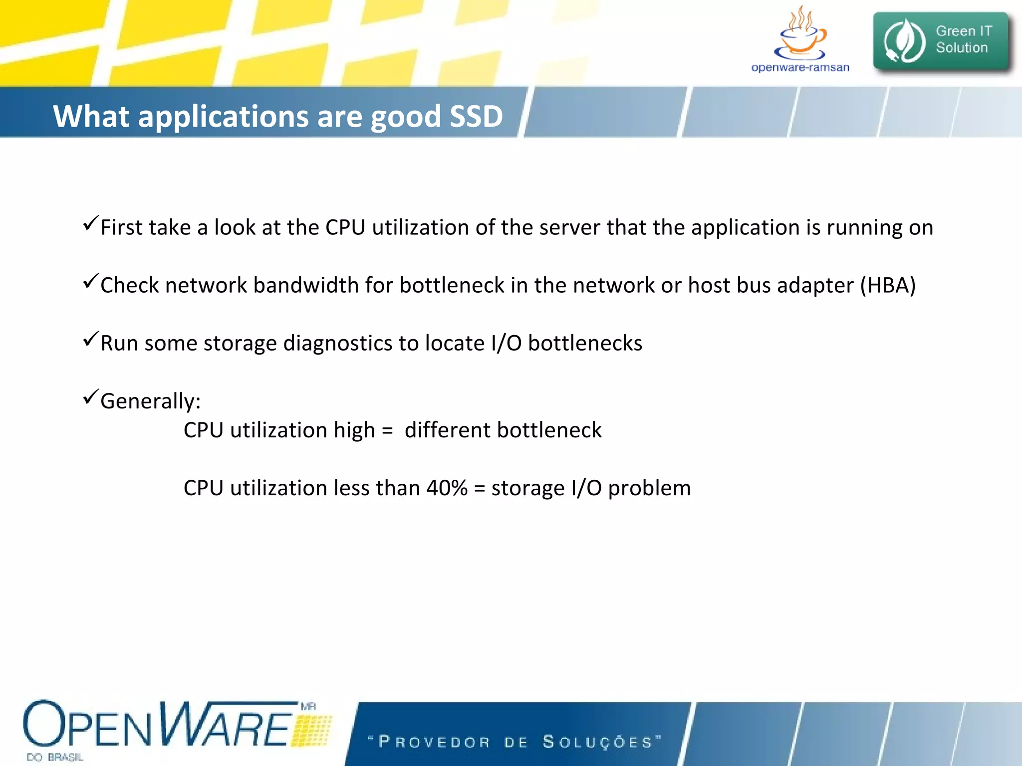 What applications are good SSD  candidates? First take a look at the CPU utilization of the server that the application is running on Check network bandwidth for bottleneck in the network or host bus adapter (HBA) Run some storage diagnostics to locate I/O bottlenecks Generally:  CPU utilization high =  different bottleneck   CPU utilization less than 40% = storage I/O problem 