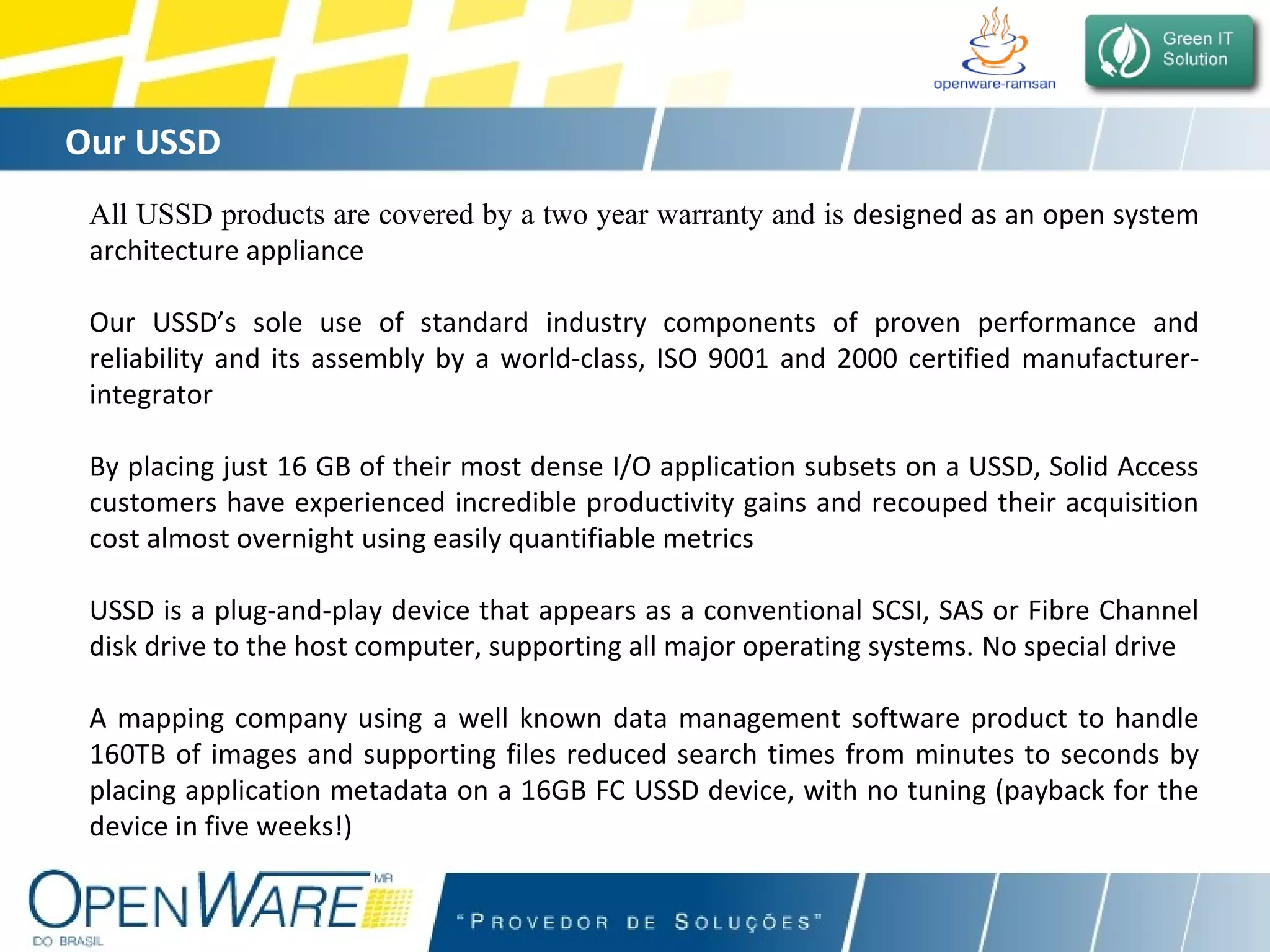 Our USSD All USSD products are covered by a two year warranty and is  designed as an open system architecture appliance Our USSD’s sole use of standard industry components of proven performance and reliability and its assembly by a world-class, ISO 9001 and 2000 certified manufacturer-integrator By placing just 16 GB of their most dense I/O application subsets on a USSD, Solid Access customers have experienced incredible productivity gains and recouped their acquisition cost almost overnight using easily quantifiable metrics USSD is a plug-and-play device that appears as a conventional SCSI, SAS or Fibre Channel disk drive to the host computer, supporting all major operating systems.   No special drive A mapping company using a well known data management software product to handle 160TB of images and supporting files reduced search times from minutes to seconds by placing application metadata on a 16GB FC USSD device, with no tuning (payback for the device in five weeks!) 
