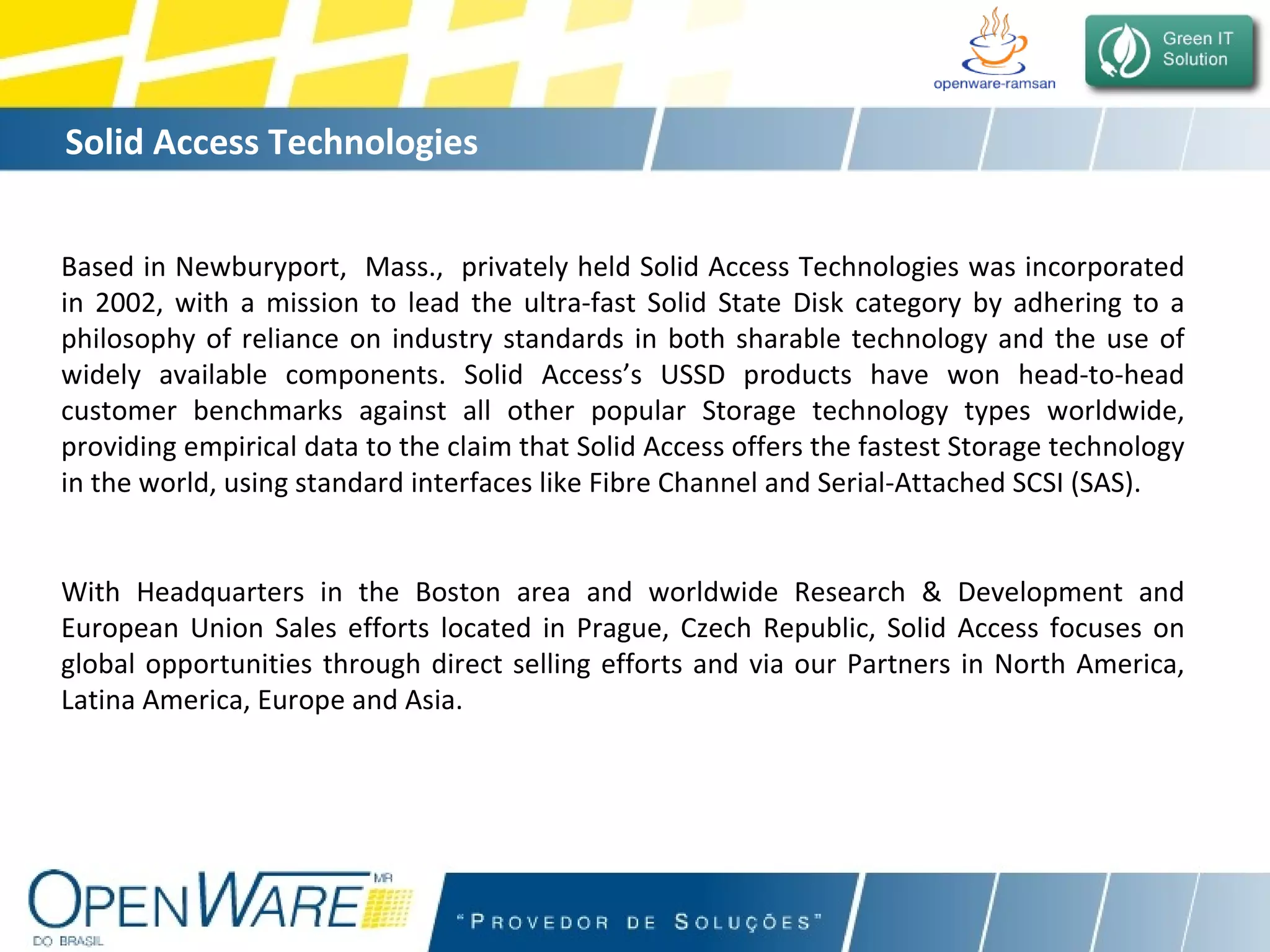 Solid Access Technologies   Based in Newburyport,  Mass.,  privately held Solid Access Technologies was incorporated in 2002, with a mission to lead the ultra-fast Solid State Disk category by adhering to a philosophy of reliance on industry standards in both sharable technology and the use of widely available components. Solid Access’s USSD products have won head-to-head customer benchmarks against all other popular Storage technology types worldwide, providing empirical data to the claim that Solid Access offers the fastest Storage technology in the world, using standard interfaces like Fibre Channel and Serial-Attached SCSI (SAS). With Headquarters in the Boston area and worldwide Research & Development and European Union Sales efforts located in Prague, Czech Republic, Solid Access focuses on global opportunities through direct selling efforts and via our Partners in North America, Latina America, Europe and Asia. 