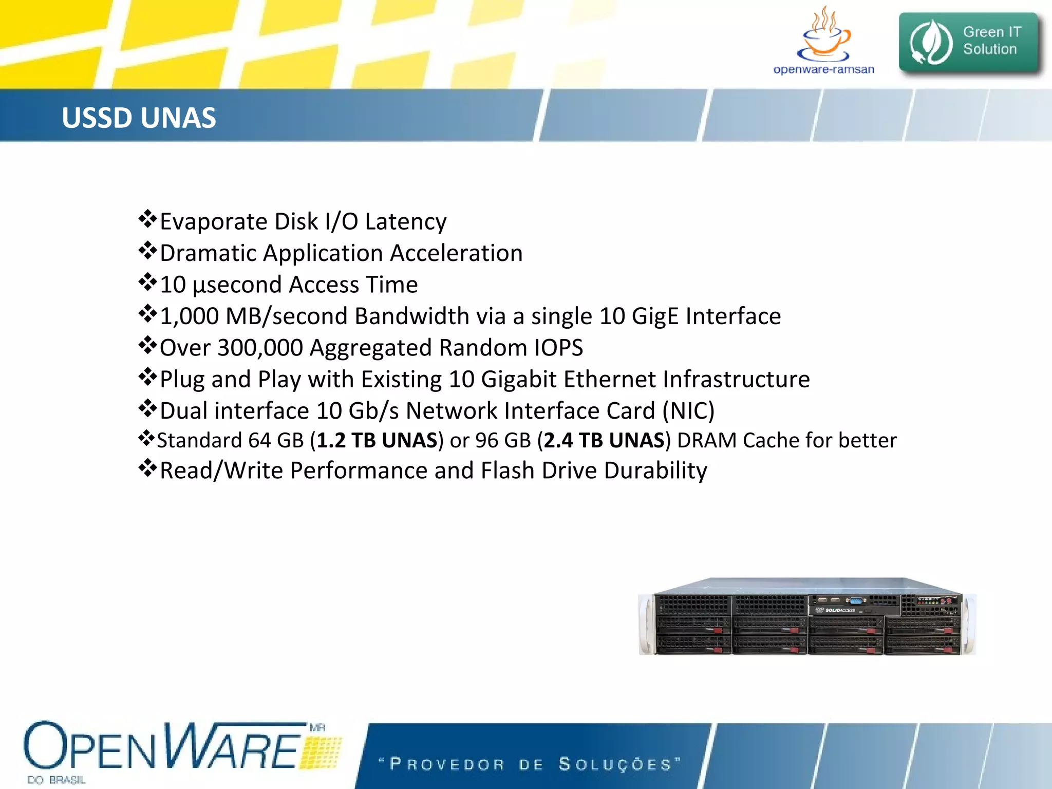USSD UNAS Evaporate Disk I/O Latency Dramatic Application Acceleration 10 µsecond Access Time  1,000 MB/second Bandwidth via a single 10 GigE Interface Over 300,000 Aggregated Random IOPS  Plug and Play with Existing 10 Gigabit Ethernet Infrastructure Dual interface 10 Gb/s Network Interface Card (NIC) Standard 64 GB ( 1.2 TB UNAS ) or 96 GB ( 2.4 TB UNAS ) DRAM Cache for better  Read/Write Performance and Flash Drive Durability 