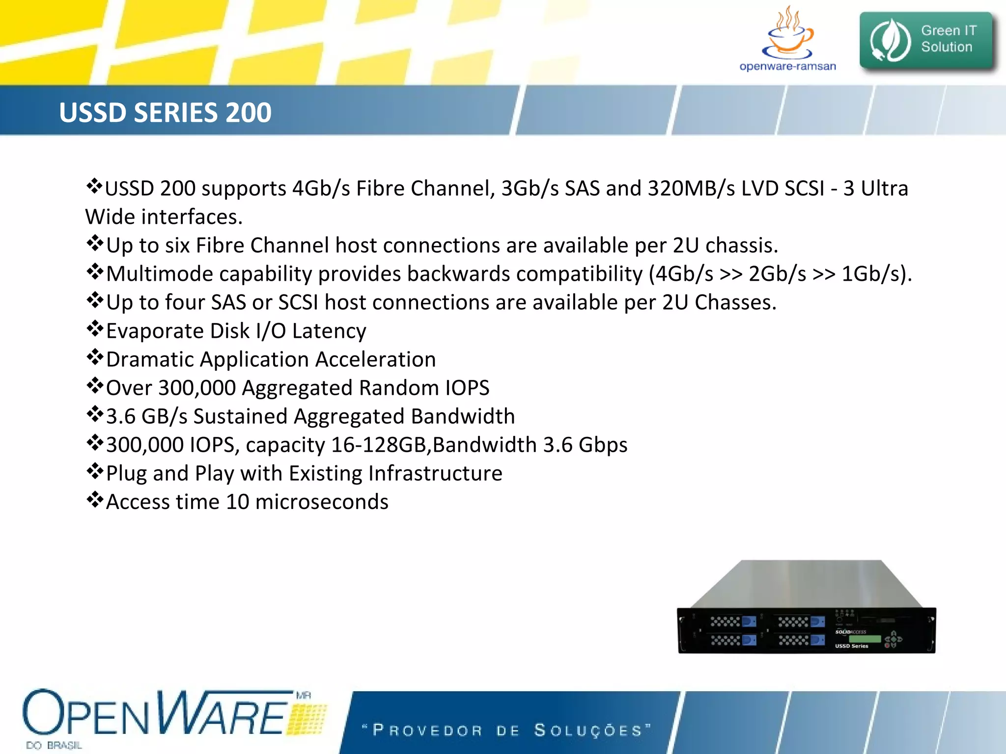 USSD SERIES 200 US SD 200 supports 4Gb/s Fibre Channel, 3Gb/s SAS and 320MB/s LVD SCSI - 3 Ultra  Wide interfaces. Up to six Fibre Channel host connections are available per 2U chassis. Multimode capability provides backwards compatibility (4Gb/s >> 2Gb/s >> 1Gb/s). Up to four SAS or SCSI host connections are available per 2U Chasses. Evaporate Disk I/O Latency  Dramatic Application Acceleration Over 300,000 Aggregated Random IOPS 3.6 GB/s Sustained Aggregated Bandwidth 300,000 IOPS, capacity 16-128GB,Bandwidth 3.6 Gbps Plug and Play with Existing Infrastructure Access time 10 microseconds 