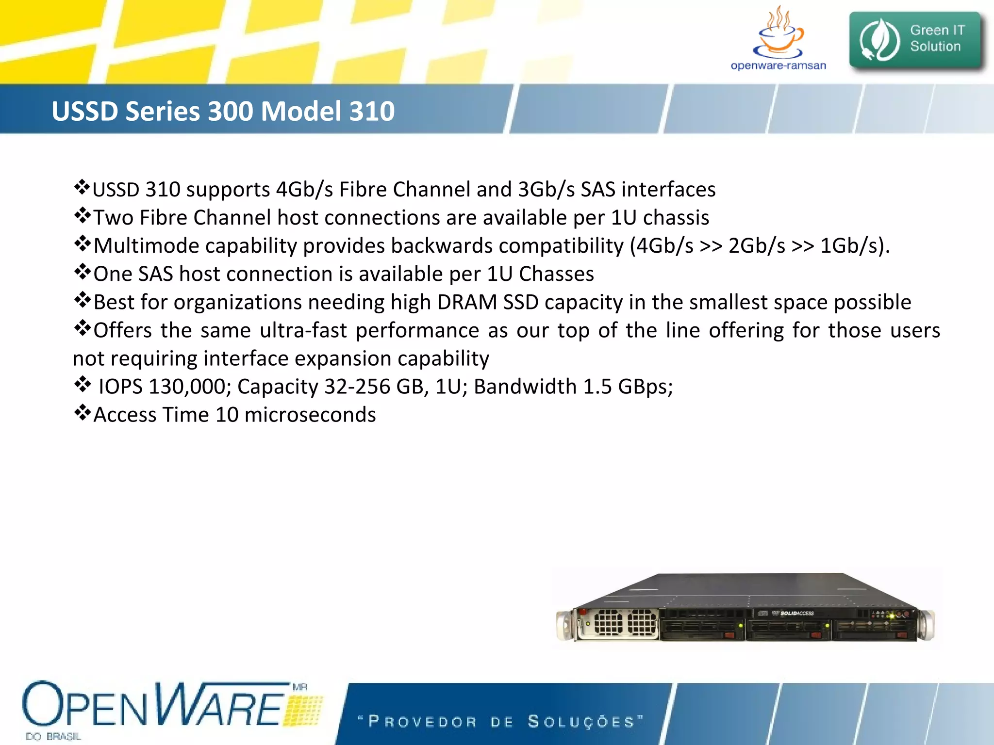 USSD Series 300 Model 310 USSD  310 supports 4Gb/s Fibre Channel and 3Gb/s SAS interfaces Two Fibre Channel host connections are available per 1U chassis Multimode capability provides backwards compatibility (4Gb/s >> 2Gb/s >> 1Gb/s). One SAS host connection is available per 1U Chasses Best for organizations needing high DRAM SSD capacity in the smallest space possible Offers the same ultra-fast performance as our top of the line offering for those users not requiring interface expansion capability IOPS 130,000; Capacity 32-256 GB, 1U; Bandwidth 1.5 GBps;  Access Time 10 microseconds 