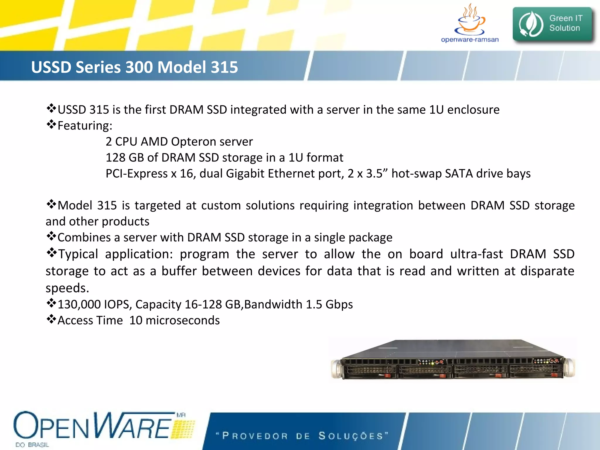 USSD Series 300 Model 315 USSD 315 is the first DRAM SSD integrated with a server in the same 1U enclosure Featuring:  2 CPU AMD Opteron server  128 GB of DRAM SSD storage in a 1U format PCI-Express x 16, dual Gigabit Ethernet port, 2 x 3.5” hot-swap SATA drive bays Model 315 is targeted at custom solutions requiring integration between DRAM SSD storage and other products Combines a server with DRAM SSD storage in a single package Typical application: program the server to allow the on board ultra-fast DRAM SSD storage to act as a buffer between devices for data that is read and written at disparate speeds.   130,000 IOPS, Capacity 16-128 GB,Bandwidth 1.5 Gbps Access Time  10 microseconds 