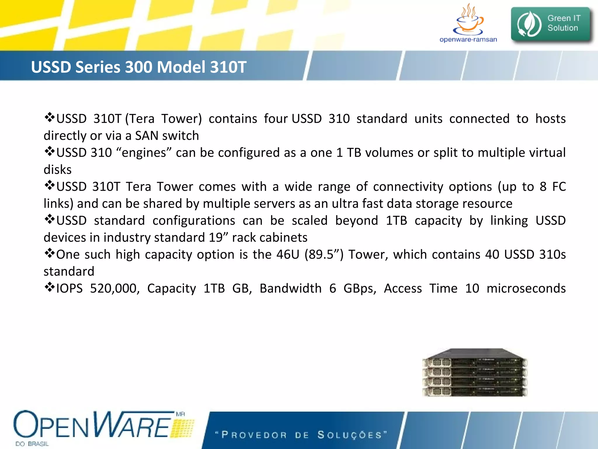 USSD Series 300 Model 310T USSD 310T (Tera Tower) contains four USSD 310 standard units connected to hosts directly or via a SAN switch USSD 310 “engines” can be configured as a one 1 TB volumes or split to multiple virtual disks USSD 310T Tera Tower comes with a wide range of connectivity options (up to 8 FC links) and can be shared by multiple servers as an ultra fast data storage resource USSD standard configurations can be scaled beyond 1TB capacity by linking USSD devices in industry standard 19” rack cabinets One such high capacity option is the 46U (89.5”) Tower, which contains 40 USSD 310s standard IOPS 520,000, Capacity 1TB GB, Bandwidth 6 GBps, Access Time 10 microseconds 