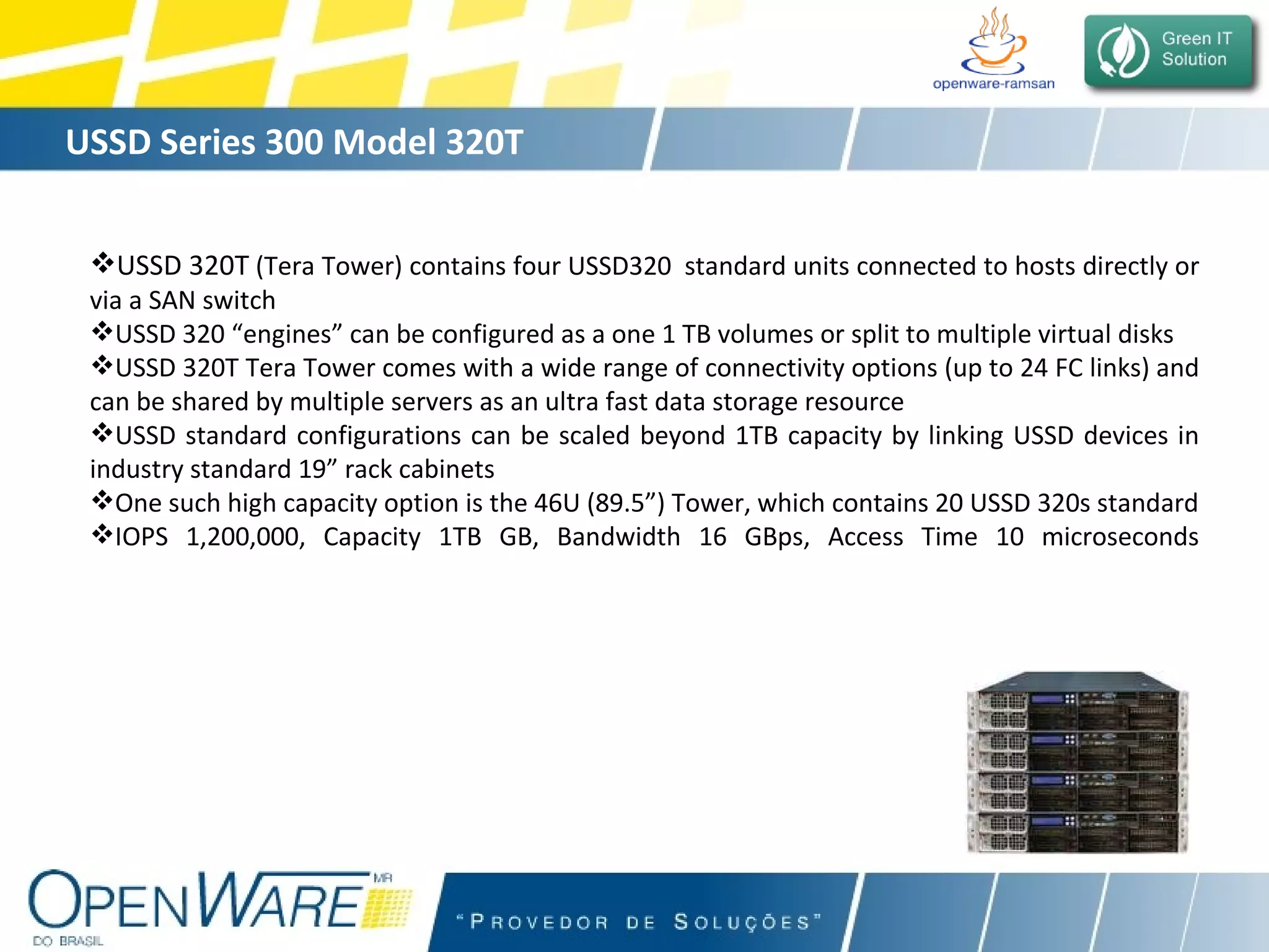 USSD Series 300 Model 320T USSD 320T  (Tera Tower) contains four USSD320  standard units connected to hosts directly or via a SAN switch USSD 320 “engines” can be configured as a one 1 TB volumes or split to multiple virtual disks USSD 320T Tera Tower comes with a wide range of connectivity options (up to 24 FC links) and can be shared by multiple servers as an ultra fast data storage resource USSD standard configurations can be scaled beyond 1TB capacity by linking USSD devices in industry standard 19” rack cabinets One such high capacity option is the 46U (89.5”) Tower, which contains 20 USSD 320s standard IOPS 1,200,000, Capacity 1TB GB, Bandwidth 16 GBps, Access Time 10 microseconds 