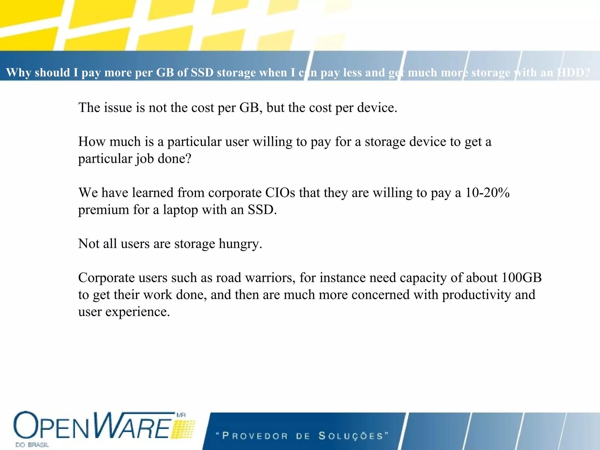 The issue is not the cost per GB, but the cost per device. How much is a particular user willing to pay for a storage device to get a particular job done? We have learned from corporate CIOs that they are willing to pay a 10-20% premium for a laptop with an SSD. Not all users are storage hungry.  Corporate users such as road warriors, for instance need capacity of about 100GB to get their work done, and then are much more concerned with productivity and user experience. Why should I pay more per GB of SSD storage when I can pay less and get much more storage with an HDD?   