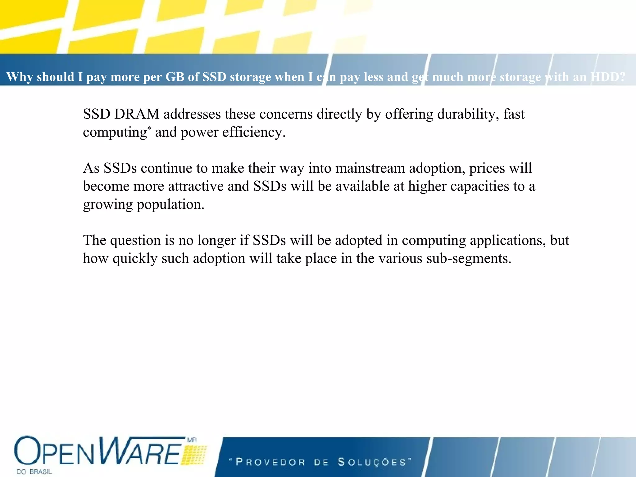 SSD DRAM addresses these concerns directly by offering durability, fast computing *  and power efficiency.  As SSDs continue to make their way into mainstream adoption, prices will become more attractive and SSDs will be available at higher capacities to a growing population. The question is no longer if SSDs will be adopted in computing applications, but how quickly such adoption will take place in the various sub-segments. Why should I pay more per GB of SSD storage when I can pay less and get much more storage with an HDD?   