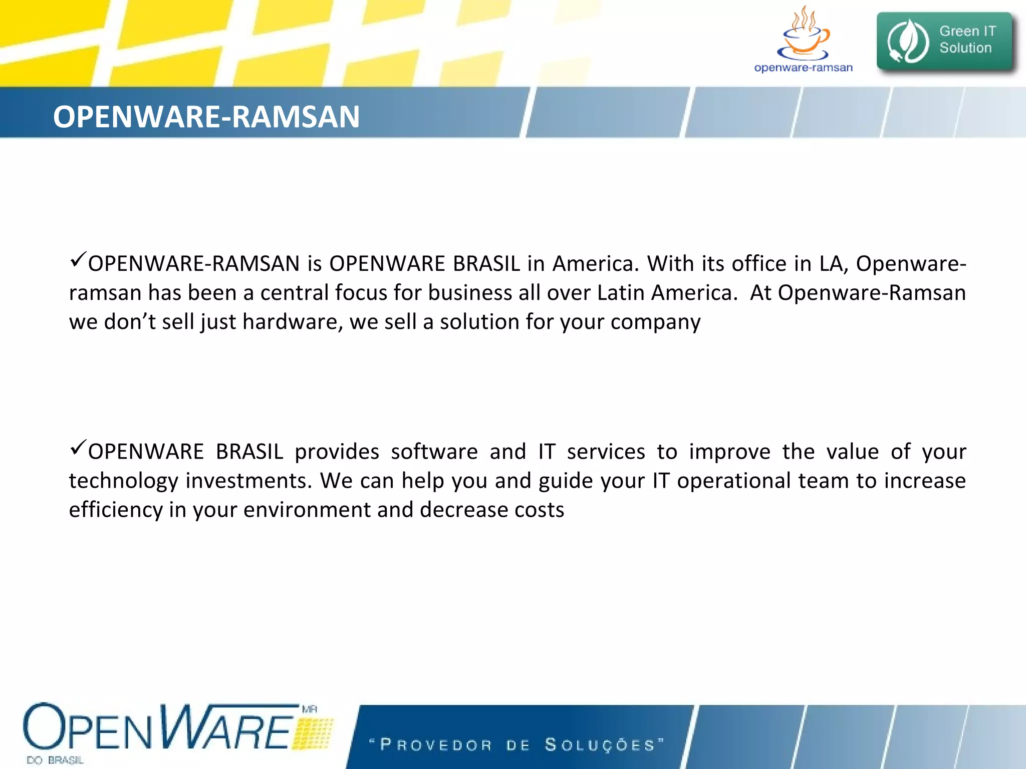 OPENWARE-RAMSAN is OPENWARE BRASIL in America. With its office in LA, Openware-ramsan has been a central focus for business all over Latin America.  At Openware-Ramsan we don’t sell just hardware, we sell a solution for your company OPENWARE BRASIL provides software and IT services to improve the value of your technology investments. We can help you and guide your IT operational team to increase efficiency in your environment and decrease costs OPENWARE-RAMSAN   