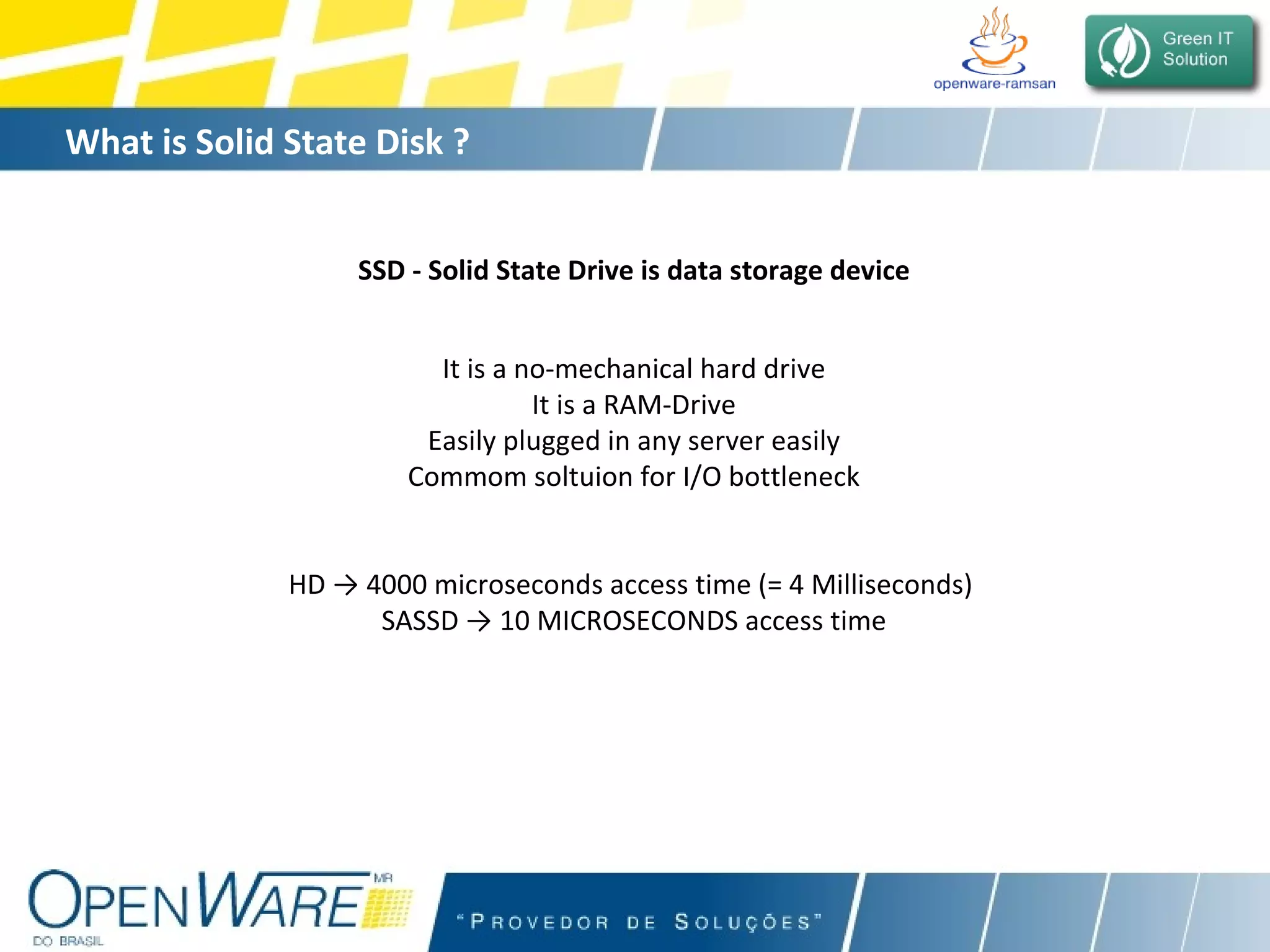 What is Solid State Disk ?   SSD - Solid State Drive is data storage device It is a no-mechanical hard drive It is a RAM-Drive Easily plugged in any server easily Commom soltuion for I/O bottleneck HD -> 4000 microseconds access time (= 4 Milliseconds)  SASSD -> 10 MICROSECONDS access time 