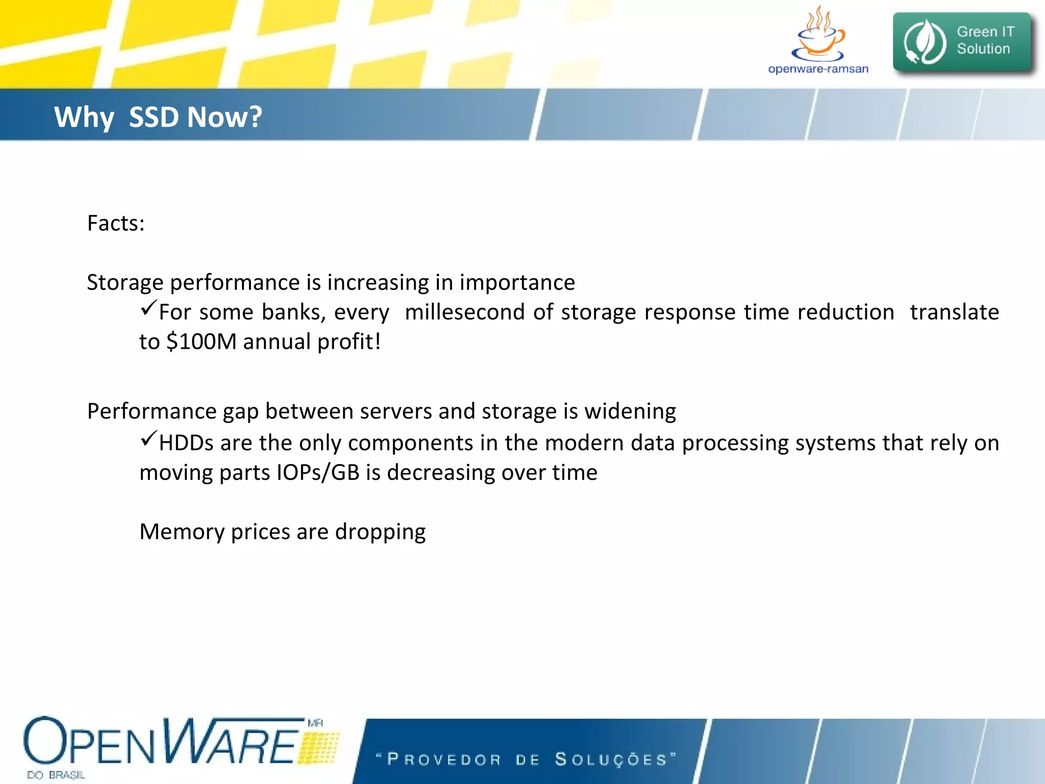 Why  SSD Now? Facts: Storage performance is increasing in importance  For some banks, every  millesecond of storage response time reduction  translate to $100M annual profit!  Performance gap between servers and storage is widening   HDDs are the only components in the modern data processing systems that rely on moving parts IOPs/GB is decreasing over time  Memory prices are dropping  