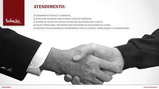 ATENDIMENTO:
✔ ATENDIMENTO TÉCNICO E COMERCIAL.
✔ ESTRUTURA EQUIPADA PARA ATENDER TODAS AS DEMANDAS.
✔ SISTEMA DE GESTÃO DE SERVIÇO FOCADO NA SOLICITAÇÃO DOS CLIENTES.
✔ EQUIPE OPERACIONAL PREPARADA PARA RESPONDER NA VELOCIDADE DO CLIENTE.
✔ PARCERIA E RELACIONAMENTO TRANSPARENTE COM OS CLIENTES, FORNECEDORES E COLABORADORES.
APRESENTAÇÃO SOLUÇÃO TRANSPORTES
 