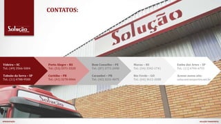 CONTATOS:
Videira – SC
Tel.: (49) 3566-5004
Taboão da Serra – SP
Tel.: (11) 4788-9500
Porto Alegre – RS
Tel.: (51) 3371-3320
Curitiba – PR
Tel.: (41) 3278-0066
Bom Conselho – PE
Tel.: (87) 3771-2490
Carambeí – PR
Tel.: (42) 3231-4075
Marau – RS
Tel.: (54) 3342-1741
Rio Verde – GO
Tel.: (64) 3612-2688
Embu das Artes – SP
Tel.: (11) 4704-6755
Acesse nosso site:
solucaotransportes.net.br
APRESENTAÇÃO SOLUÇÃO TRANSPORTES
 