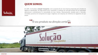 Em 2005 , foi fundada a Solução Transportes com a proposta de ser uma empresa preparada para soluções de
logística e distribuição. Ao longo desses anos, conquistou a confiança do mercado através de sua capacidade
operacional e entendimento às necessidades de seus clientes. Desenvolvendo soluções para o mercado,
consolidou parcerias em transportes de cargas e logísticas com empresas de referência no segmento em que
atuam.
“ ”
O seu produto na direção certa
APRESENTAÇÃO SOLUÇÃO TRANSPORTES
QUEM SOMOS:
 