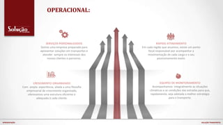 OPERACIONAL:
SERVIÇOS PERSONALIZADOS
Somos uma empresa preparada para
apresentar soluções em transportes e
atender sempre os interesses dos
nossos clientes e parceiros.
CRESCIMENTO ORGANIZADO
Com ampla experiência, aliada a uma filosofia
empresarial de crescimento organizado,
oferecemos uma estrutura eficiente e
adequada à cada cliente.
RÁPIDO ATENDIMENTO
Em cada região que atuamos, existe um ponto
focal responsável por acompanhar a
movimentação de cada carga e o seu
posicionamento exato.
EQUIPES DE MONITORAMENTO
Acompanhamos integralmente as situações
climáticas e as condições das estradas para que,
rapidamente, seja adotada a melhor estratégia
para o transporte.
APRESENTAÇÃO SOLUÇÃO TRANSPORTES
 