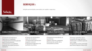 ✔ Controle de temperatura
(Resfriada ou Congelada).
✔ Equipamentos de última geração
para o monitoramento.
✔ Conservamos as qualidades
essenciais do produto durante o
transporte.
✔ Serviços específicos para o
transporte de cargas químicas.
✔ Manuseio e cuidados especiais.
com a carga.
✔ Experiência na área controlada
pela Policia Federal e Policia Civil.
CARGA SECA CARGA FRACIONADA CARGA QUÍMICACARGA FRIGORIFICADA
✔ Despache de mercadorias ou
encomendas.
✔ Menor lead time, agregando
diferenciais de acordo com a
necessidade do cliente.
✔ Serviços de distribuição e
coleta de mercadoria.
✔ Programação rigorosa para
assegurar os prazos.
✔ Garantia de segurança e da
qualidade do produto.
APRESENTAÇÃO SOLUÇÃO TRANSPORTES
Soluções personalizadas, executadas com rapidez e segurança.
SERVIÇOS :
 