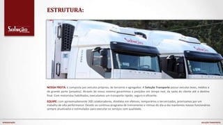 NOSSA FROTA: é composta por veículos próprios, de terceiros e agregados. A Solução Transporte possuí veículos leves, médios e
de grande porte (pesados). Através do nosso sistema garantimos a posições em tempo real, da saída do cliente até o destino
final. Com motoristas habilitados, executamos um transporte rápido, seguro e eficiente.
EQUIPE: com aproximadamente 200 colaboradores, divididos em efetivos, temporários e terceirizados, priorizamos por um
trabalho de alta performance. Devido ao continuo programa de treinamento e rotinas do dia-a-dia mantemos nossos funcionários
sempre atualizados e estimulados para executar os serviços com qualidade.
ESTRUTURA:
APRESENTAÇÃO SOLUÇÃO TRANSPORTES
 