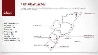 A Solução Transporte conta com nove filiais localizadas em pontos estratégicos, oferecendo mais agilidade e qualidade
para os transportes de cargas.
ÁREA DE ATUAÇÃO:
APRESENTAÇÃO SOLUÇÃO TRANSPORTES
 