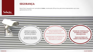 SEGURANÇA:
SIRENE DE ALERTA,
TECLADO A BORDO E
BOTÃO DE PÂNICO
-
BLOQUEIO DO DIESEL
ELÉTRICO E MECÂNICO
TRAVA NA QUINTA RODA
(PARA DESENGATAR
NECESSITA DE AUTORIZAÇÃO)
-
SENSOR PARA O CONTROLE DE
ABERTURA DAS PORTAS
MOTORISTA/CARONA
SENSOR DE TEMPERATURA
INTERNO DA CARRETA
FRIGORIFICADA
-
TRAVA NA PORTA DA
CARRETA FRIGORIFICADA
Nossa frota é equipada com rastreadores Graber, monitorados 24h por dia, pela central especializada e por nosso
operacional via on-line.
APRESENTAÇÃO SOLUÇÃO TRANSPORTES
 