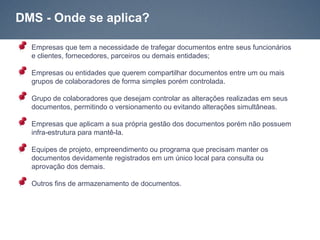 DMS - Onde se aplica?

  Empresas que tem a necessidade de trafegar documentos entre seus funcionários
  e clientes, fornecedores, parceiros ou demais entidades;

  Empresas ou entidades que querem compartilhar documentos entre um ou mais
  grupos de colaboradores de forma simples porém controlada.

  Grupo de colaboradores que desejam controlar as alterações realizadas em seus
  documentos, permitindo o versionamento ou evitando alterações simultâneas.

  Empresas que aplicam a sua própria gestão dos documentos porém não possuem
  infra-estrutura para mantê-la.

  Equipes de projeto, empreendimento ou programa que precisam manter os
  documentos devidamente registrados em um único local para consulta ou
  aprovação dos demais.

  Outros fins de armazenamento de documentos.
 