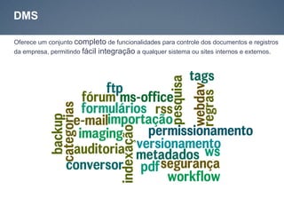 DMS

Oferece um conjunto completo de funcionalidades para controle dos documentos e registros
da empresa, permitindo fácil integração a qualquer sistema ou sites internos e externos.
 