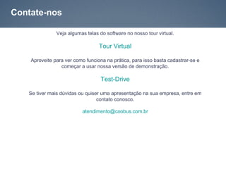Contate-nos

               Veja algumas telas do software no nosso tour virtual.

                                  Tour Virtual

    Aproveite para ver como funciona na prática, para isso basta cadastrar-se e
                 começar a usar nossa versão de demonstração.

                                   Test-Drive

   Se tiver mais dúvidas ou quiser uma apresentação na sua empresa, entre em
                                 contato conosco.

                          atendimento@coobus.com.br
 