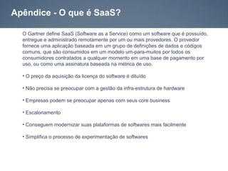 Apêndice - O que é SaaS?

  O Gartner define SaaS (Software as a Service) como um software que é possuído,
  entregue e administrado remotamente por um ou mais provedores. O provedor
  fornece uma aplicação baseada em um grupo de definições de dados e códigos
  comuns, que são consumidos em um modelo um-para-muitos por todos os
  consumidores contratados a qualquer momento em uma base de pagamento por
  uso, ou como uma assinatura baseada na métrica de uso.

  • O preço da aquisição da licença do software é diluído

  • Não precisa se preocupar com a gestão da infra-estrutura de hardware

  • Empresas podem se preocupar apenas com seus core business

  • Escalonamento

  • Conseguem modernizar suas plataformas de softwares mais facilmente

  • Simplifica o processo de experimentação de softwares
 