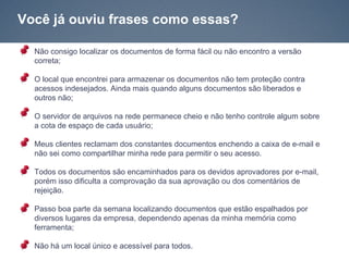 Você já ouviu frases como essas?

  Não consigo localizar os documentos de forma fácil ou não encontro a versão
  correta;

  O local que encontrei para armazenar os documentos não tem proteção contra
  acessos indesejados. Ainda mais quando alguns documentos são liberados e
  outros não;

  O servidor de arquivos na rede permanece cheio e não tenho controle algum sobre
  a cota de espaço de cada usuário;

  Meus clientes reclamam dos constantes documentos enchendo a caixa de e-mail e
  não sei como compartilhar minha rede para permitir o seu acesso.

  Todos os documentos são encaminhados para os devidos aprovadores por e-mail,
  porém isso dificulta a comprovação da sua aprovação ou dos comentários de
  rejeição.

  Passo boa parte da semana localizando documentos que estão espalhados por
  diversos lugares da empresa, dependendo apenas da minha memória como
  ferramenta;

  Não há um local único e acessível para todos.
 