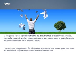 DMS




O serviço que oferece o gerenciamento de documentos e registros da empresa,
controla fluxos de trabalho, permite a disseminação do conhecimento e a colaboração
entre seus funcionários, fornecedores e clientes.



Construído sob uma plataforma SaaS (software as a service), que libera o gestor para cuidar
dos documentos enquanto nós cuidamos de toda a infra-estrutura.
 