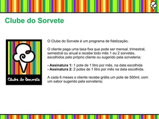 Clube do Sorvete O Clube do Sorvete é um programa de fidelização; O cliente paga uma taxa fixa que pode ser mensal, trimestral, semestral ou anual e recebe todo mês 1 ou 2 sorvetes, escolhidos pelo próprio cliente ou sugerido pela sorveteria; - Assinatura 1:  1 pote de 1 litro por mês, na data escolhida - Assinatura 2:  2 potes de 1 litro por mês na data escolhida.  A cada 6 meses o cliente recebe grátis um pote de 500ml, com um sabor sugerido pela sorveteria; 
