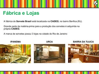 A fábrica do  Sorvete Brasil  está localizada na  CADEG , no bairro Benfica (RJ). Grande parte da matéria-prima para a produção dos sorvetes é adquirida na própria  CADEG . A marca de sorvetes possui 3 lojas na cidade do Rio de Janeiro: Fábrica e Lojas  IPANEMA URCA BARRA DA TIJUCA 