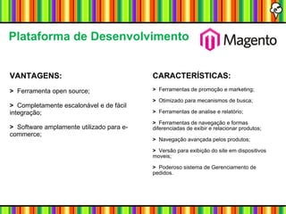 VANTAGENS: >   Ferramenta open source; >   Completamente escalonável e de fácil integração; >   Software amplamente utilizado para e-commerce; Plataforma de Desenvolvimento CARACTERÍSTICAS: >   Ferramentas de promoção e marketing; >   Otimizado para mecanismos de busca; >   Ferramentas de analise e relatório; >   Ferramentas de navegação e formas diferenciadas de exibir e relacionar produtos; >   Navegação avançada pelos produtos; >   Versão para exibição do site em dispositivos moveis; >   Poderoso sistema de Gerenciamento de pedidos. 