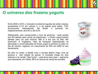 O universo dos frozens yogurts Entre 2005 e 2010, o mercado mundial de iogurtes de colher cresceu anualmente 4,1% em volume e, o de iogurte para beber, 7,6% (Euromonitor International). No Brasil, o aumento foi, respectivamente, de 9,4% e de 8,3%. Refrescante, sem conservantes e livre de gorduras - cada porção tem 90 calorias (sem contar as coberturas), - o frozen yogurt parece talhado para um país tropical. Não é à toa que as filas não diminuem. A Yogoberry, rede de franquias especializada na fabricação e comercialização de frozen yogurt e pioneira no setor no Rio de Janeiro, registrou um crescimento de 30% em 2009 no seu faturamento.  De olho no verão, a Nestlé criou o sorvete Molico Yogo, livre de gordura e  sem adição de açúcar. A novidade chega em dois sabores e na versão “take home” – para levar para casa – segmento que representa, em média, 80% do volume de venda de sorvetes. 
